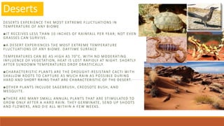 Deserts
DESERTS EXPERIENCE THE MOST EXTREME FLUCTUATIONS IN
TEMPERATURE OF ANY BIOME
■IT RECEIVES LESS THAN 10 INCHES OF RAINFALL PER YEAR; NOT EVEN
GRASSES CAN SURVIVE.
■A DESERT EXPERIENCES THE MOST EXTREME TEMPERATURE
FLUCTUATIONS OF ANY BIOME. DAYTIME SURFACE
TEMPERATURES CAN BE AS HIGH AS 70°C. WITH NO MODERATING
INFLUENCE OF VEGETATION, HEAT IS LOST RAPIDLY AT NIGHT. SHORTLY
AFTER SUNDOWN TEMPERATURES DROP DRASTICALLY.
■CHARACTERISTIC PLANTS ARE THE DROUGHT -RESISTANT CACTI WITH
SHALLOW ROOTS TO CAPTURE AS MUCH RAIN AS POSSIBLE DURING
HARD AND SHORT RAINS THAT ARE CHARACTERISTIC OF THE DESERT.
■OTHER PLANTS INCLUDE SAGEBRUSH, CREOSOTE BUSH, AND
MESQUITE.
■THERE ARE MANY SMALL ANNUAL PLANTS THAT ARE STIMULATED TO
GROW ONLY AFTER A HARD RAIN. THEY GERMINATE, SEND UP SHOOTS
AND FLOWERS, AND DIE ALL WITHIN A FEW WEEKS.
 