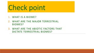 Check point
1. WHAT IS A BIOME?
2. WHAT ARE THE MAJOR TERRESTRIAL
BIOMES?
3. WHAT ARE THE ABIOTIC FACTORS THAT
DICTATE TERRESTRIAL BIOMES?
 