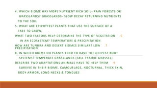 4. WHICH BIOME HAS MORE NUTRIENT RICH SOIL- RAIN FORESTS OR
GRASSLANDS? GRASSLANDS- SLOW DECAY RETURNING NUTRIENTS
TO THE SOIL
5. WHAT ARE EPIPHYTES? PLANTS THAT USE THE SURFACE OF A
TREE TO GROW.
.6
WHAT TWO FACTORS HELP DETERMINE THE TYPE OF VEGETATION
IN AN ECOSYSTEM? TEMPERATURE & PRECIPITATION
.7
HOW ARE TUNDRA AND DESERT BIOMES SIMILAR? LOW
PRECIPITATION
8. IN WHICH BIOME DO PLANTS TEND TO HAVE THE DEEPEST ROOT
SYSTEMS? TEMPERATE GRASSLANDS (TALL PRAIRIE GRASSES)
.9
DESCRIBE TWO ADAPTATIONS ANIMALS HAVE TO HELP THEM
SURVIVE IN THEIR BIOME. CAMOUFLAGE, NOCTURNAL, THICK SKIN,
BODY ARMOR, LONG NECKS & TONGUES
 