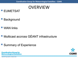 EUM-WP-07.ppt, Draft v1, 10 March 2014
Coordination Group for Meteorological Satellites - CGMS
OVERVIEW
 EUMETSAT
 Background
 WAN links
 Multicast accross GÉANT infrastructure
 Summary of Experience
 