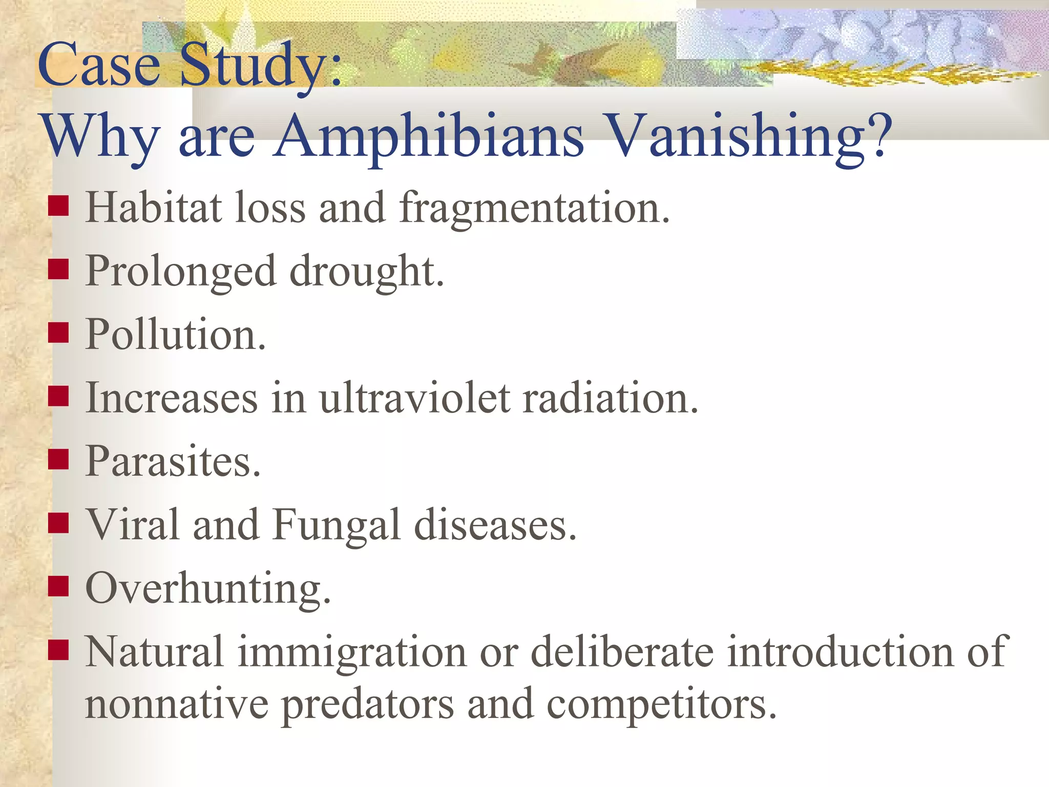 Case Study:  Why are Amphibians Vanishing? Habitat loss and fragmentation. Prolonged drought. Pollution. Increases in ultraviolet radiation. Parasites. Viral and Fungal diseases. Overhunting. Natural immigration or deliberate introduction of nonnative predators and competitors. 