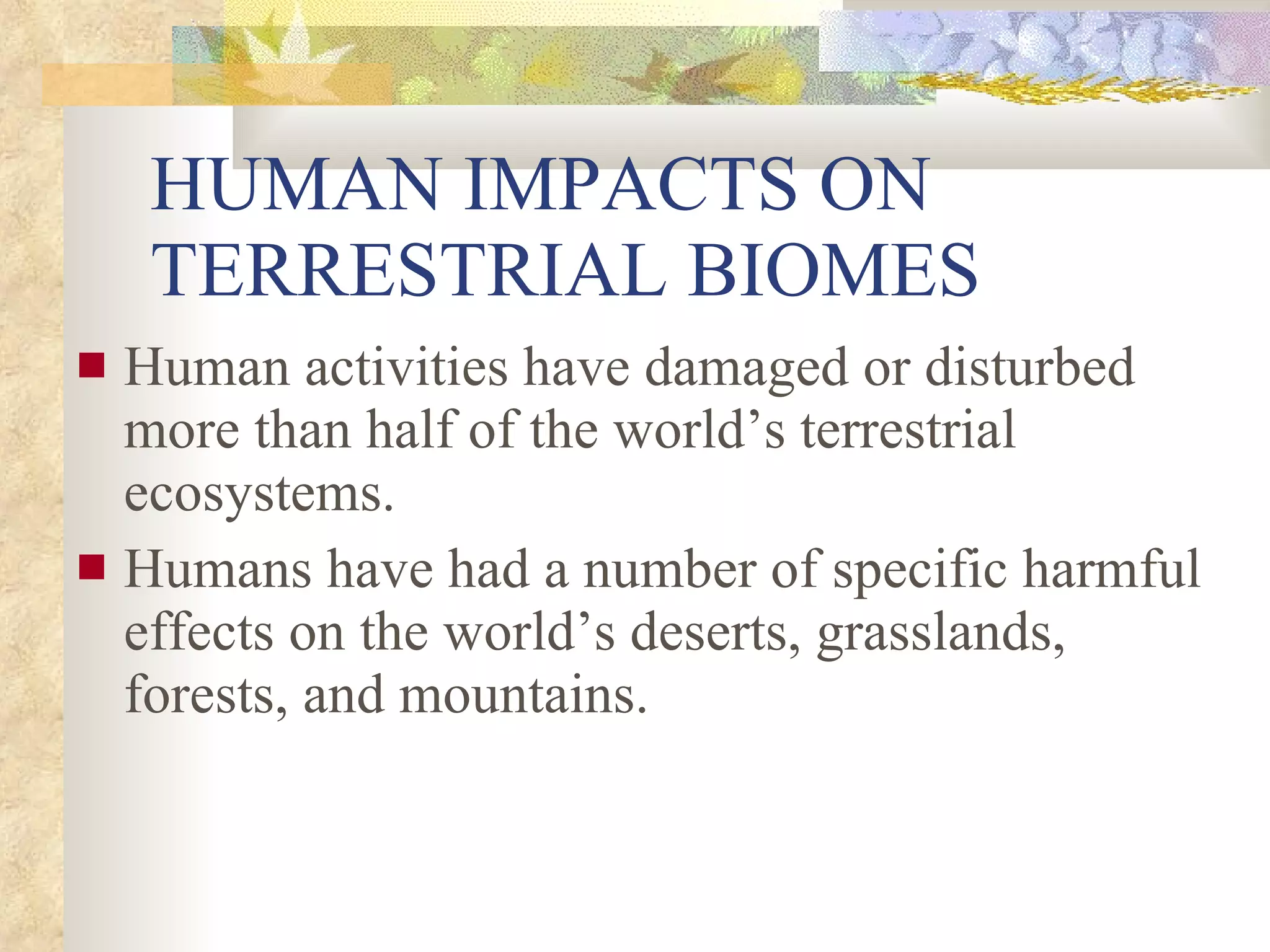 HUMAN IMPACTS ON TERRESTRIAL BIOMES Human activities have damaged or disturbed more than half of the world’s terrestrial ecosystems. Humans have had a number of specific harmful effects on the world’s deserts, grasslands, forests, and mountains. 