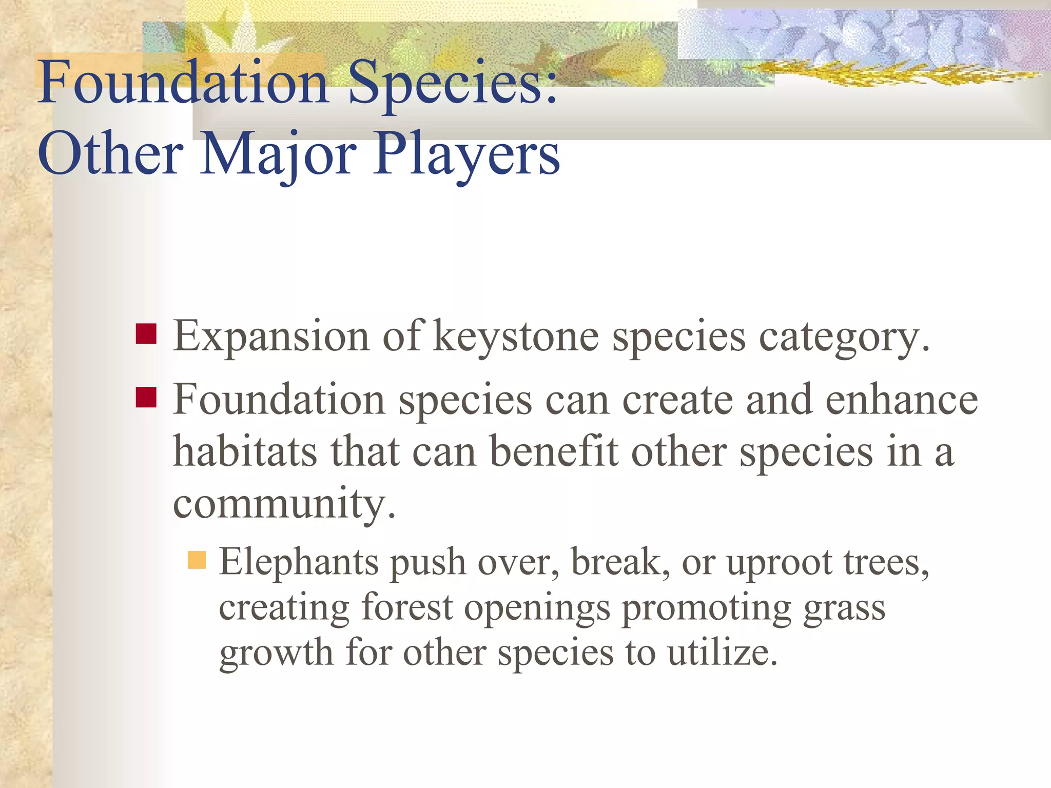 Foundation Species:  Other Major Players Expansion of keystone species category. Foundation species can create and enhance habitats that can benefit other species in a community. Elephants push over, break, or uproot trees, creating forest openings promoting grass growth for other species to utilize. 