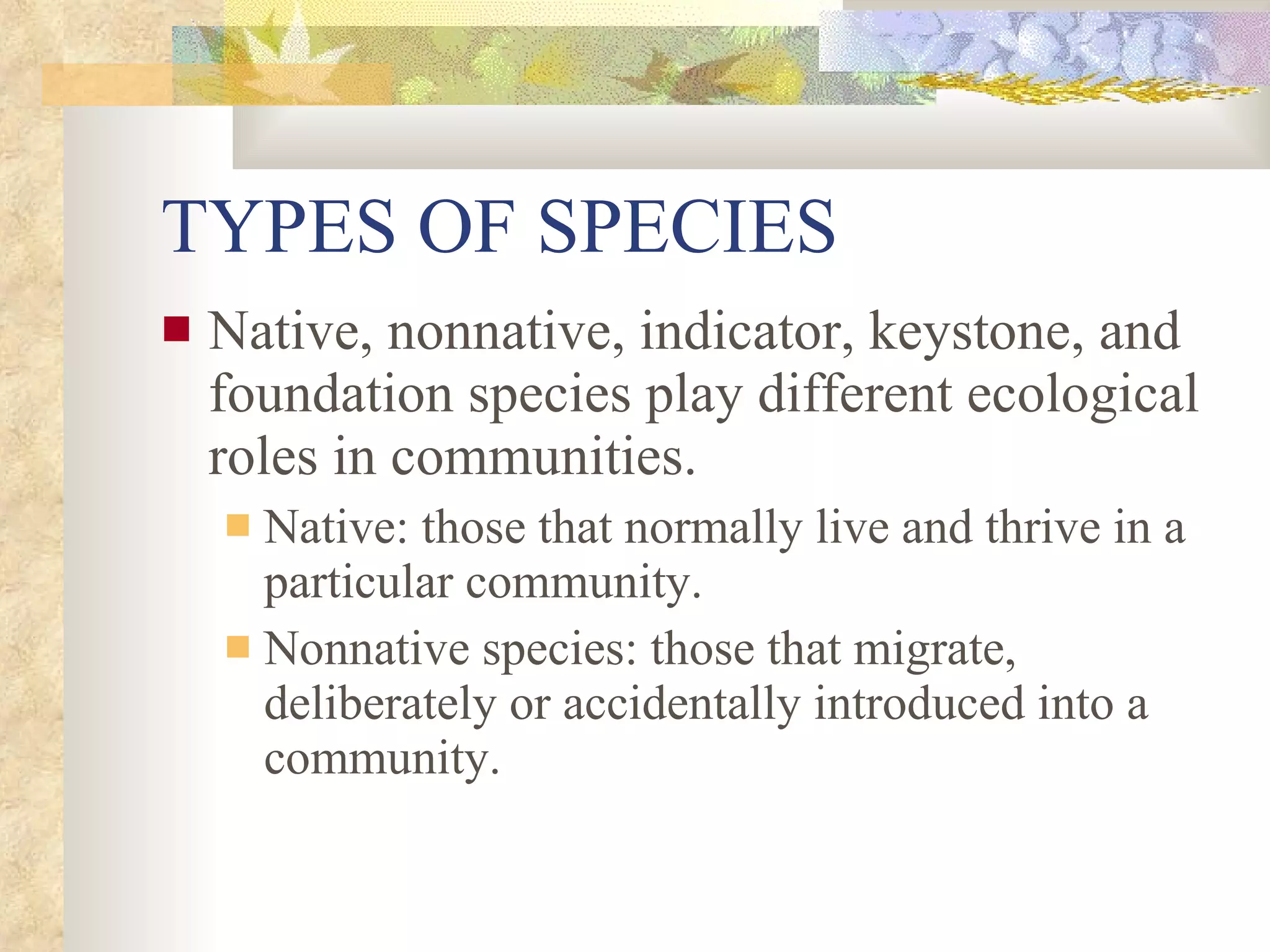 TYPES OF SPECIES Native, nonnative, indicator, keystone, and foundation species play different ecological roles in communities. Native: those that normally live and thrive in a particular community. Nonnative species: those that migrate, deliberately or accidentally introduced into a community. 