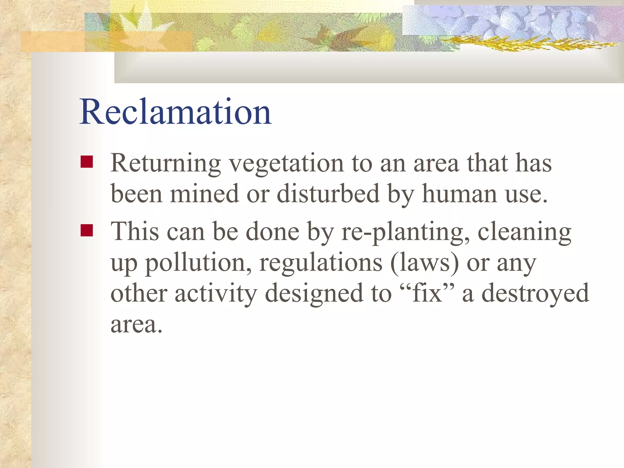 Reclamation Returning vegetation to an area that has been mined or disturbed by human use. This can be done by re-planting, cleaning up pollution, regulations (laws) or any other activity designed to “fix” a destroyed area. 