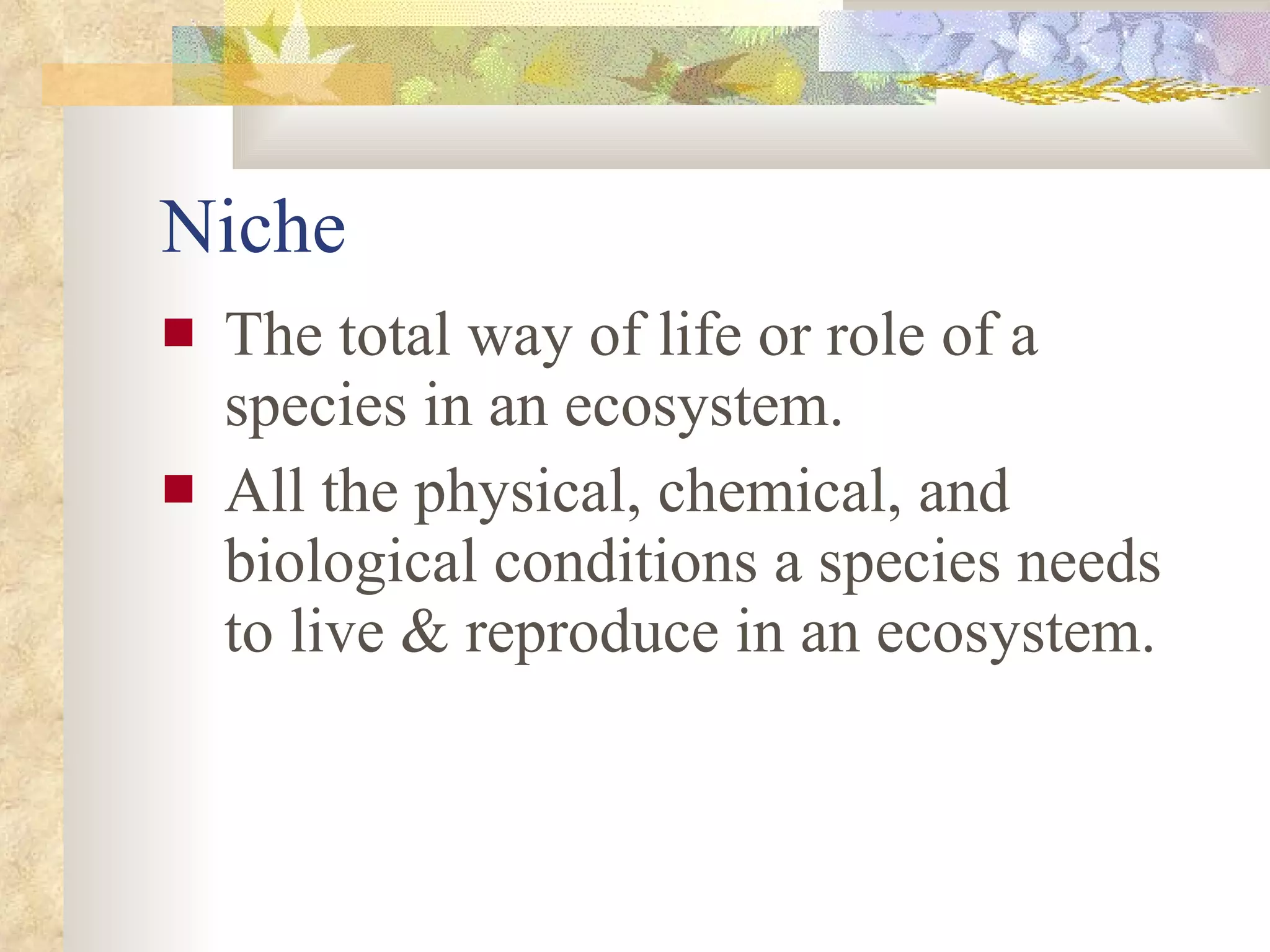 Niche The total way of life or role of a species in an ecosystem.  All the physical, chemical, and biological conditions a species needs to live & reproduce in an ecosystem. 