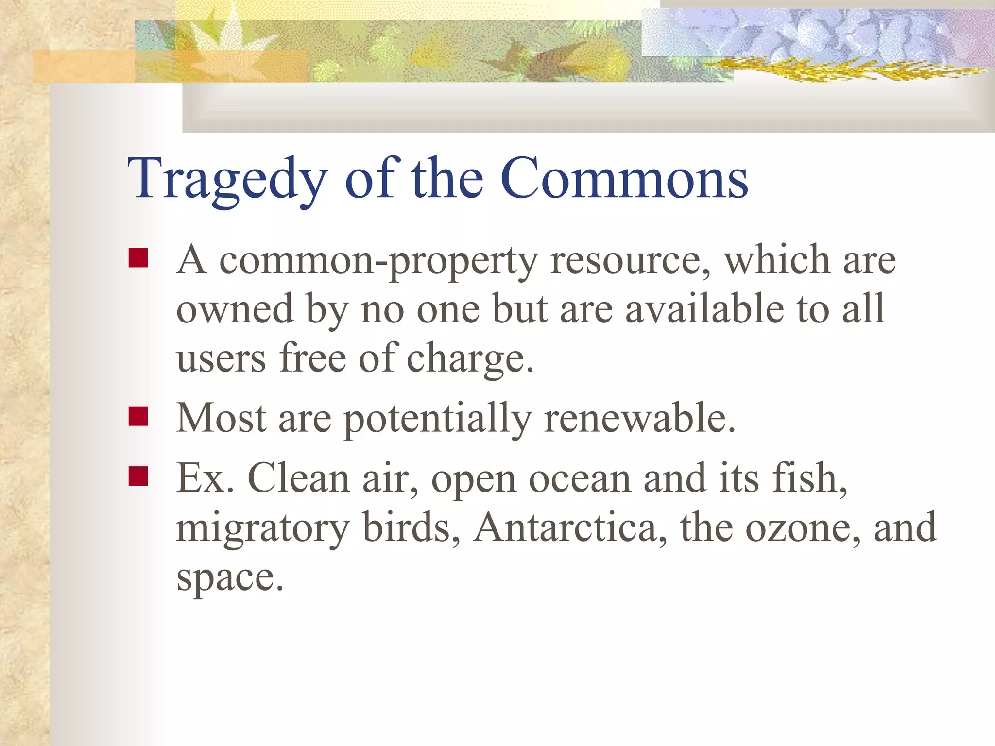 Tragedy of the Commons A common-property resource, which are owned by no one but are available to all users free of charge. Most are potentially renewable. Ex. Clean air, open ocean and its fish, migratory birds, Antarctica, the ozone, and space. 