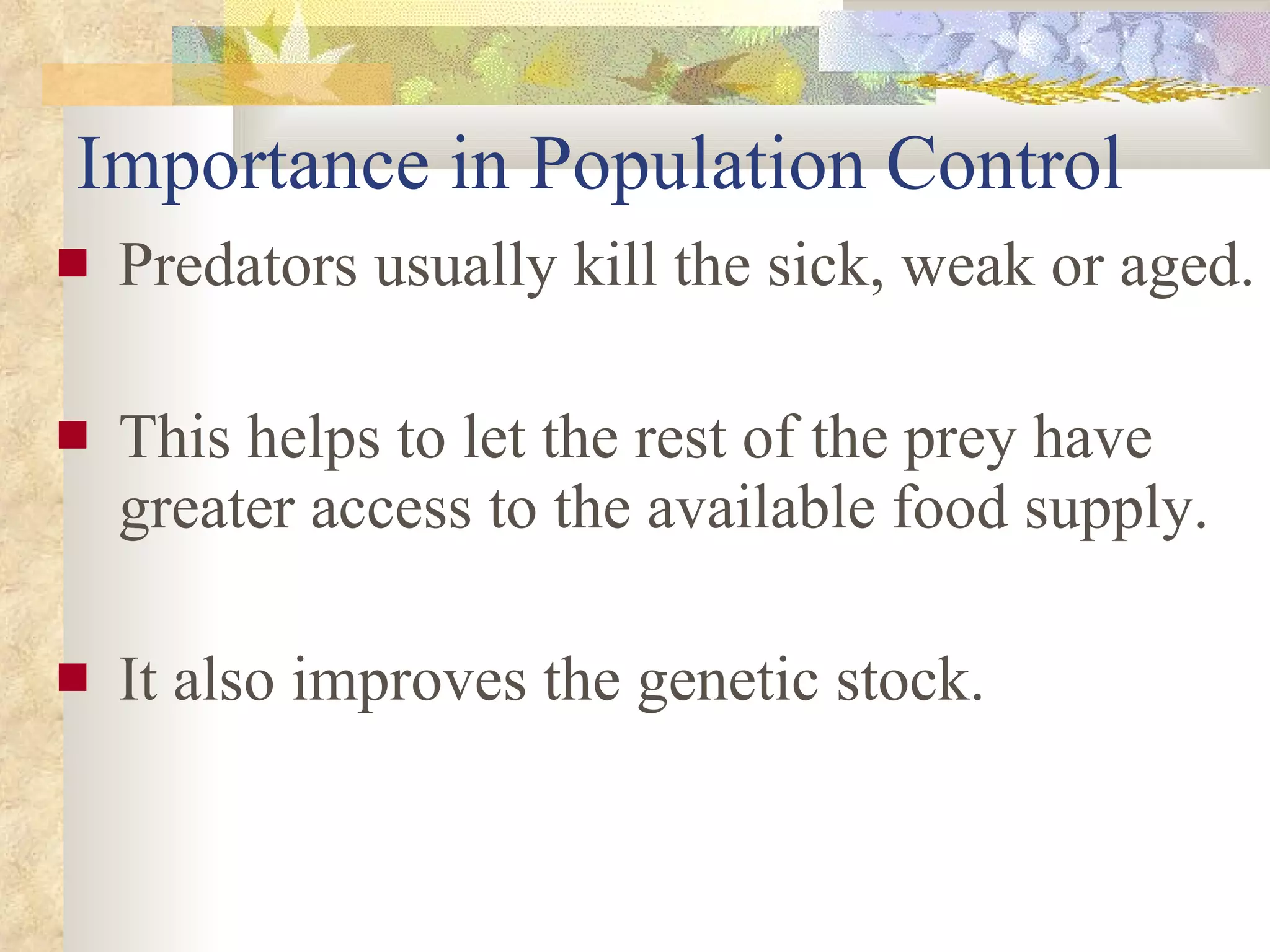 Importance in Population Control Predators usually kill the sick, weak or aged. This helps to let the rest of the prey have greater access to the available food supply.  It also improves the genetic stock. 