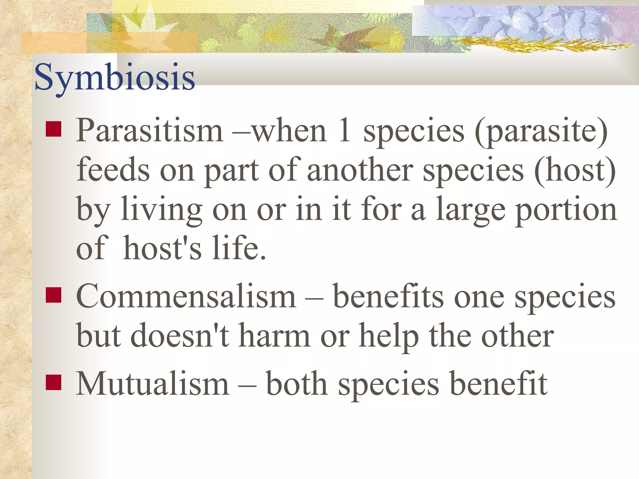 Symbiosis Parasitism –when 1 species (parasite) feeds on part of another species (host) by living on or in it for a large portion of  host's life. Commensalism – benefits one species but doesn't harm or help the other Mutualism – both species benefit 
