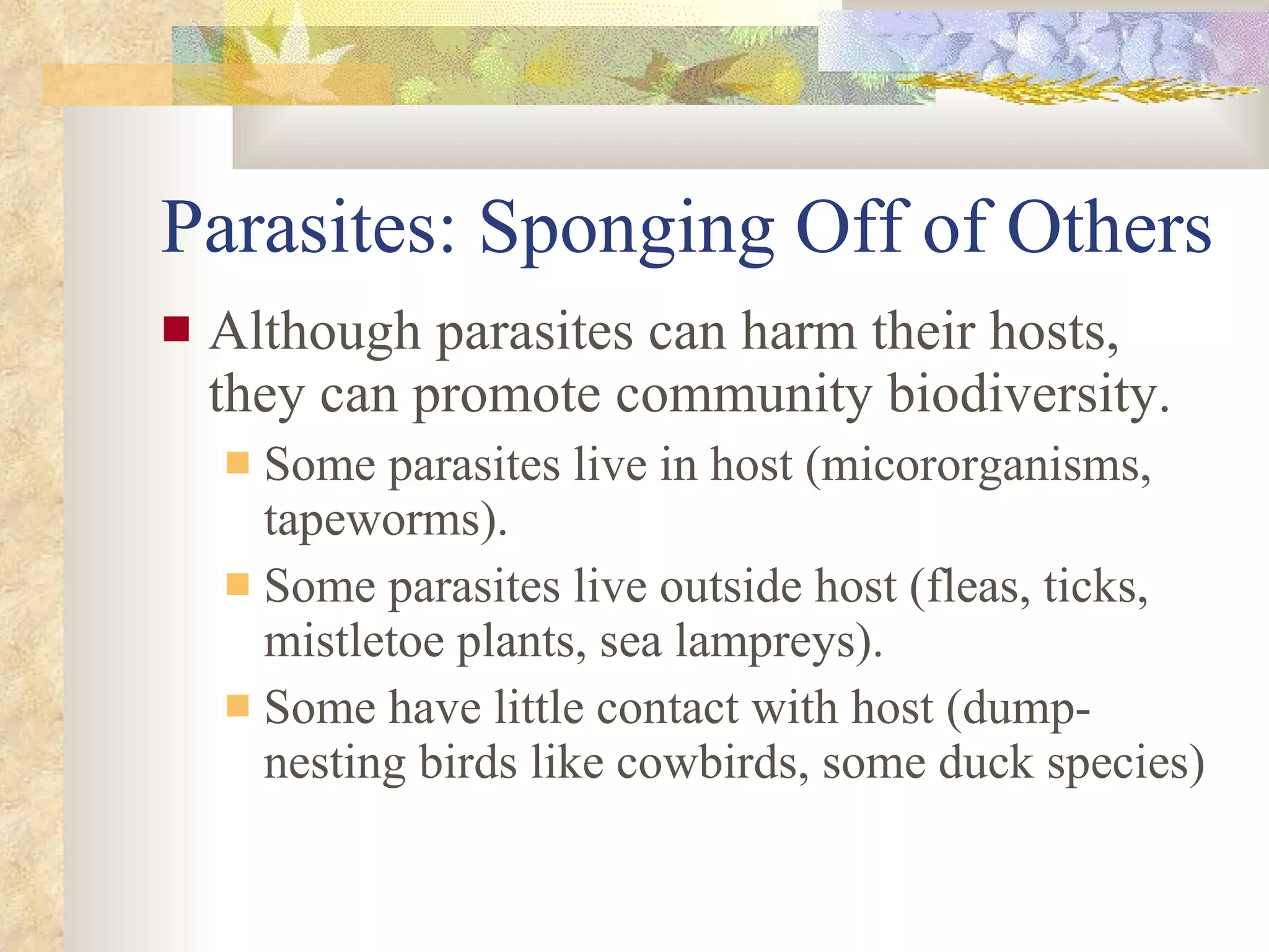 Parasites: Sponging Off of Others Although parasites can harm their hosts, they can promote community biodiversity. Some parasites live in host (micororganisms, tapeworms). Some parasites live outside host (fleas, ticks, mistletoe plants, sea lampreys). Some have little contact with host (dump-nesting birds like cowbirds, some duck species) 