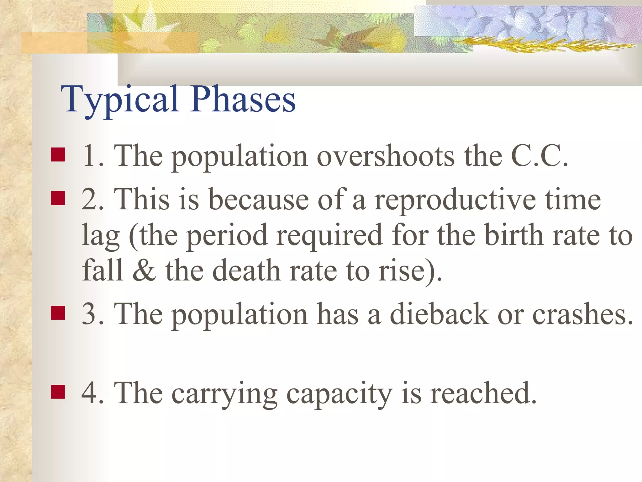 Typical Phases 1. The population overshoots the C.C. 2. This is because of a reproductive time lag (the period required for the birth rate to fall & the death rate to rise). 3. The population has a dieback or crashes.  4. The carrying capacity is reached. 