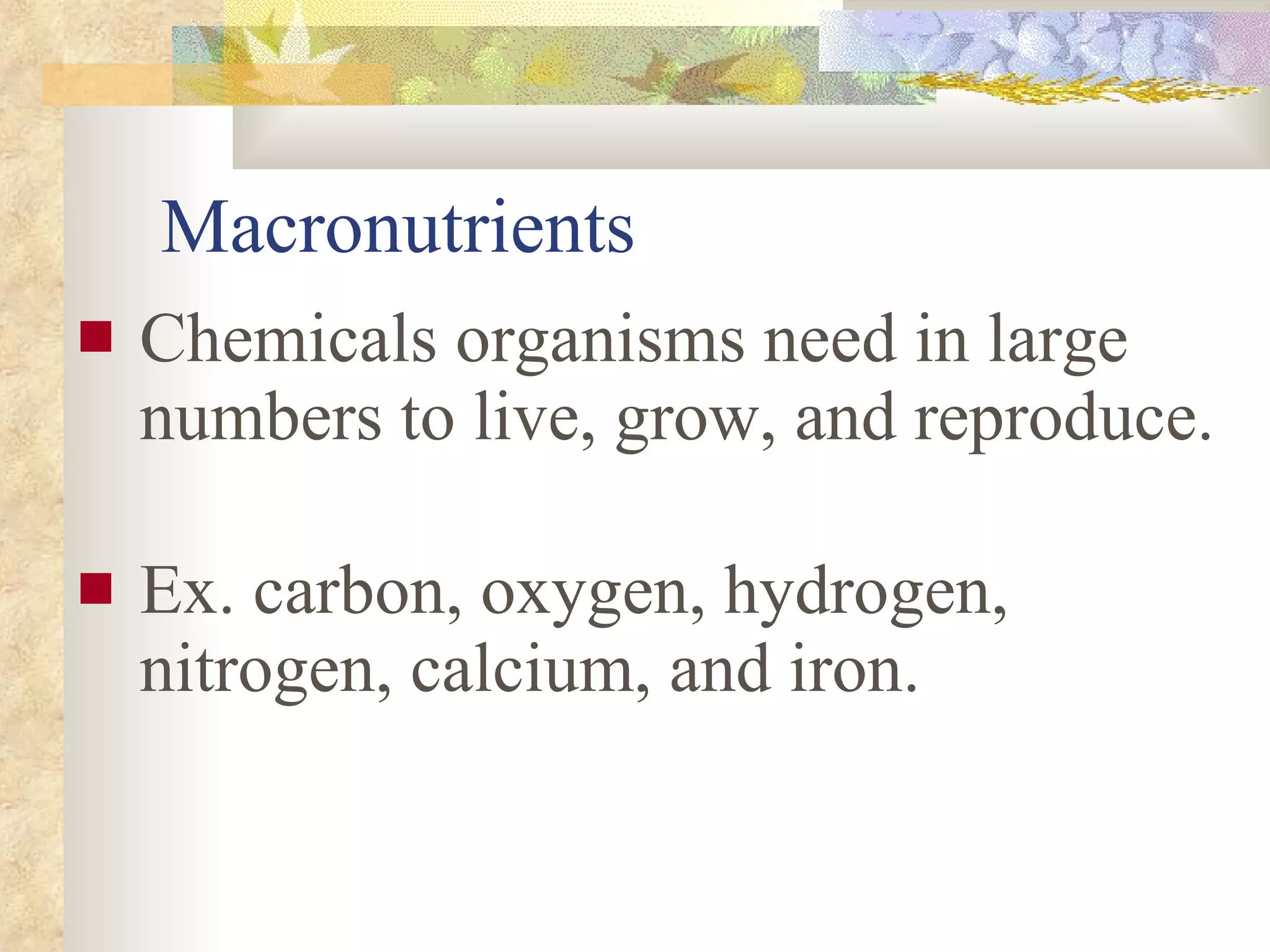 Macronutrients Chemicals organisms need in large numbers to live, grow, and reproduce.  Ex. carbon, oxygen, hydrogen, nitrogen, calcium, and iron. 