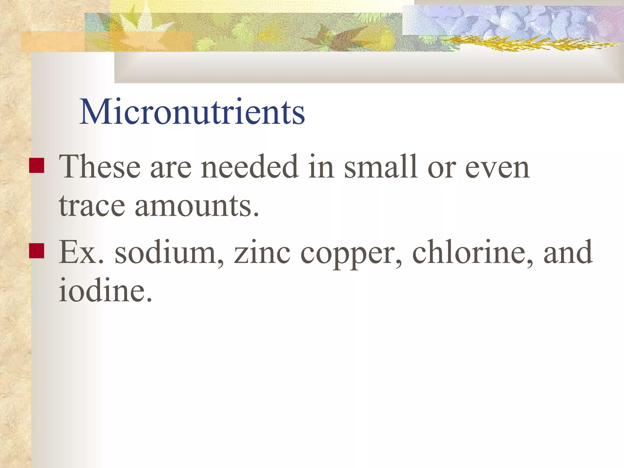Micronutrients These are needed in small or even trace amounts.  Ex. sodium, zinc copper, chlorine, and iodine. 
