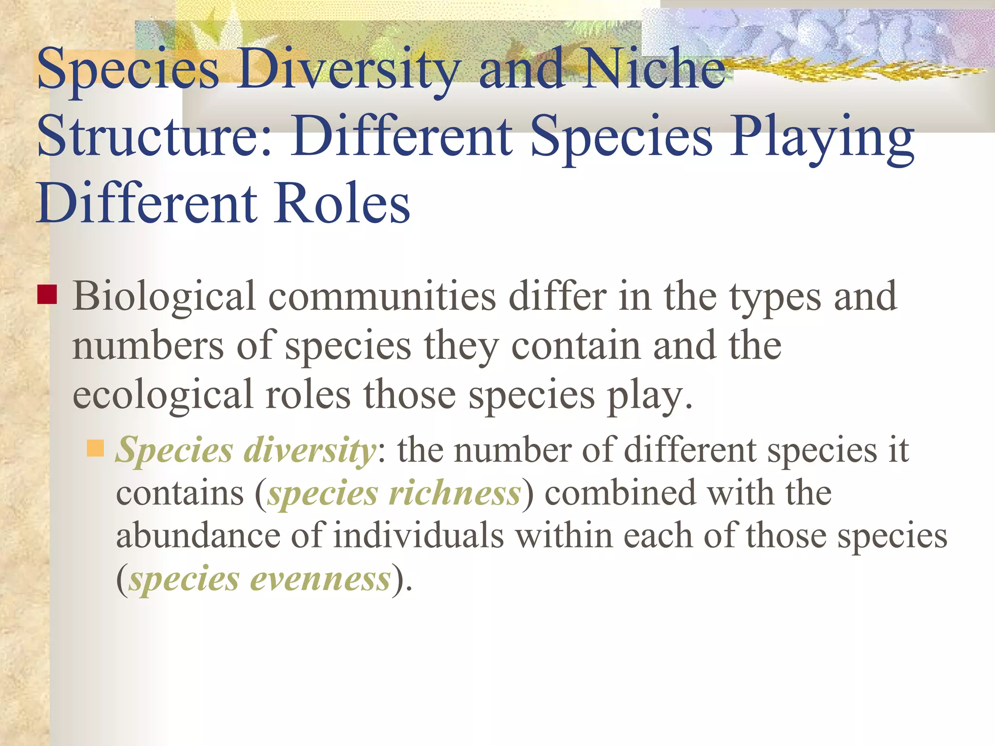 Species Diversity and Niche Structure: Different Species Playing Different Roles Biological communities differ in the types and numbers of species they contain and the ecological roles those species play. Species diversity : the number of different species it contains ( species richness ) combined with the abundance of individuals within each of those species ( species evenness ). 