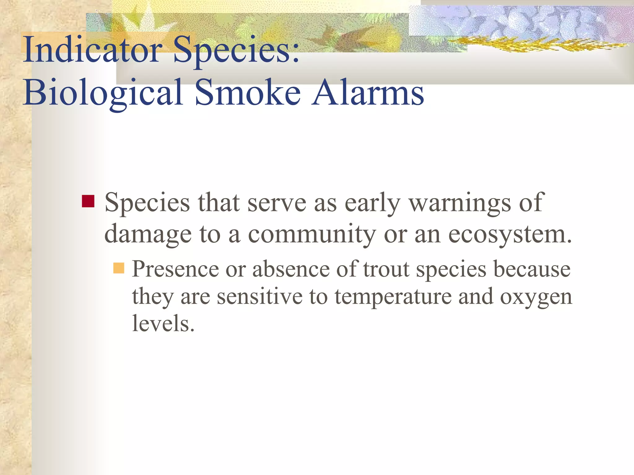 Indicator Species:  Biological Smoke Alarms Species that serve as early warnings of damage to a community or an ecosystem. Presence or absence of trout species because they are sensitive to temperature and oxygen levels. 