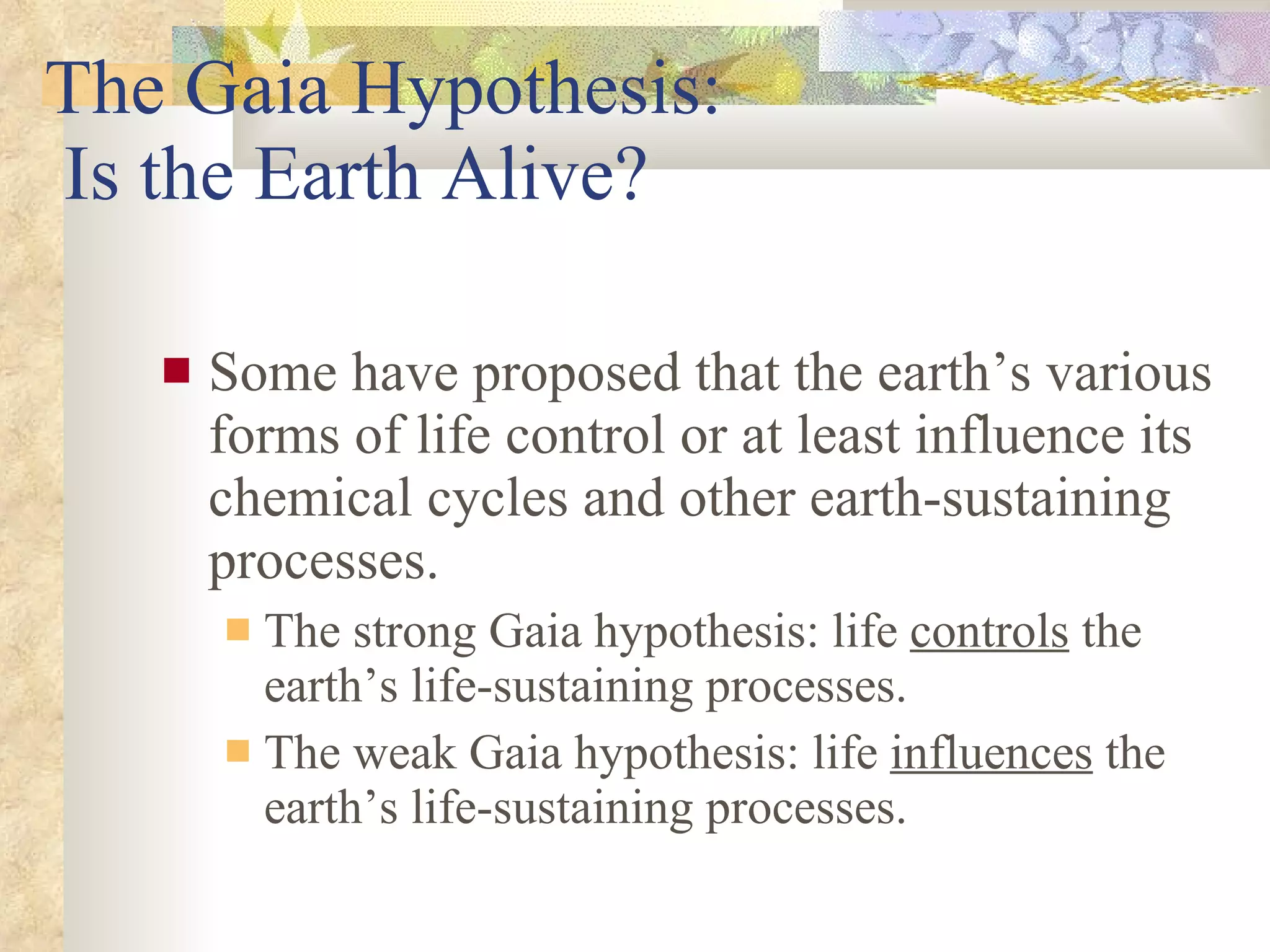 The Gaia Hypothesis:  Is the Earth Alive? Some have proposed that the earth’s various forms of life control or at least influence its chemical cycles and other earth-sustaining processes. The strong Gaia hypothesis: life  controls  the earth’s life-sustaining processes. The weak Gaia hypothesis: life  influences  the earth’s life-sustaining processes. 