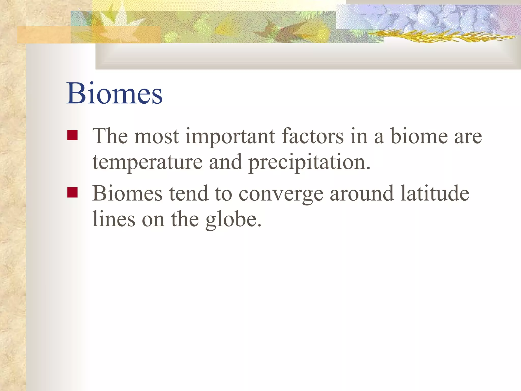 Biomes The most important factors in a biome are temperature and precipitation. Biomes tend to converge around latitude lines on the globe. 