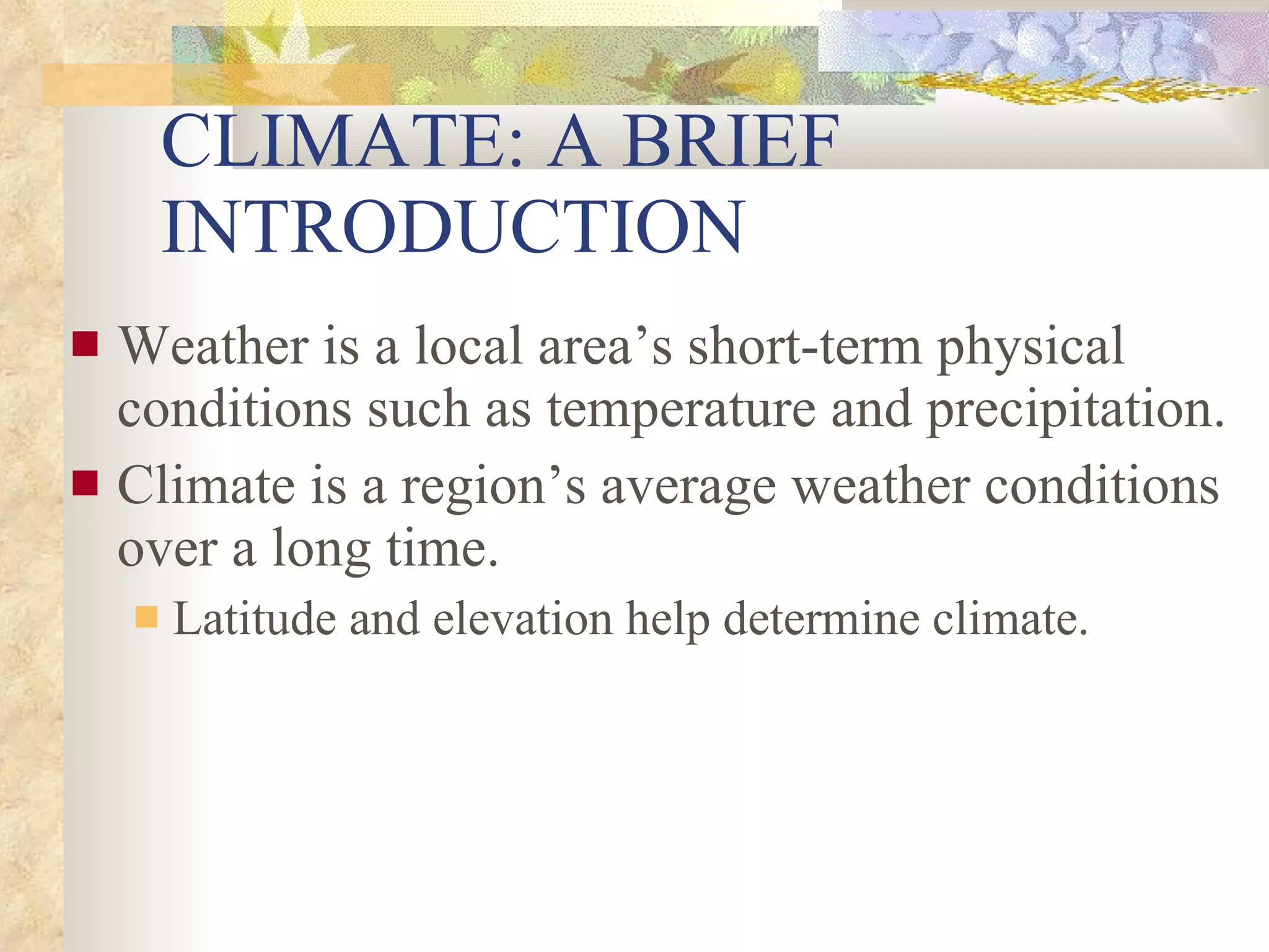 CLIMATE: A BRIEF INTRODUCTION Weather is a local area’s short-term physical conditions such as temperature and precipitation. Climate is a region’s average weather conditions over a long time. Latitude and elevation help determine climate. 
