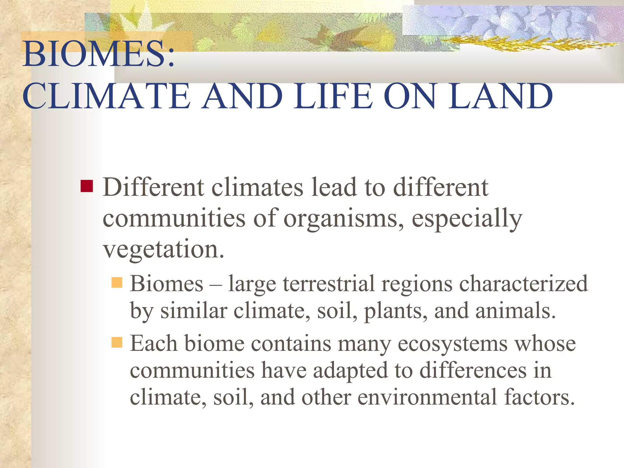 BIOMES:  CLIMATE AND LIFE ON LAND Different climates lead to different communities of organisms, especially vegetation. Biomes – large terrestrial regions characterized by similar climate, soil, plants, and animals. Each biome contains many ecosystems whose communities have adapted to differences in climate, soil, and other environmental factors. 