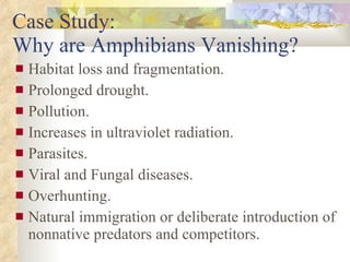 Case Study:  Why are Amphibians Vanishing? Habitat loss and fragmentation. Prolonged drought. Pollution. Increases in ultraviolet radiation. Parasites. Viral and Fungal diseases. Overhunting. Natural immigration or deliberate introduction of nonnative predators and competitors. 
