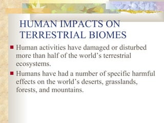 HUMAN IMPACTS ON TERRESTRIAL BIOMES Human activities have damaged or disturbed more than half of the world’s terrestrial ecosystems. Humans have had a number of specific harmful effects on the world’s deserts, grasslands, forests, and mountains. 