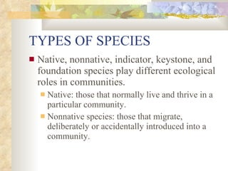 TYPES OF SPECIES Native, nonnative, indicator, keystone, and foundation species play different ecological roles in communities. Native: those that normally live and thrive in a particular community. Nonnative species: those that migrate, deliberately or accidentally introduced into a community. 