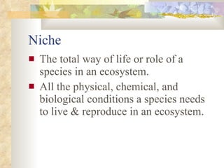 Niche The total way of life or role of a species in an ecosystem.  All the physical, chemical, and biological conditions a species needs to live & reproduce in an ecosystem. 