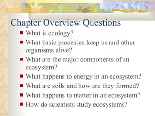 Chapter Overview Questions What is ecology?  What basic processes keep us and other organisms alive? What are the major components of an ecosystem? What happens to energy in an ecosystem? What are soils and how are they formed? What happens to matter in an ecosystem? How do scientists study ecosystems? 