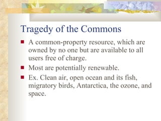 Tragedy of the Commons A common-property resource, which are owned by no one but are available to all users free of charge. Most are potentially renewable. Ex. Clean air, open ocean and its fish, migratory birds, Antarctica, the ozone, and space. 