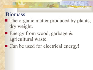 Biomass The organic matter produced by plants; dry weight.  Energy from wood, garbage & agricultural waste.  Can be used for electrical energy! 