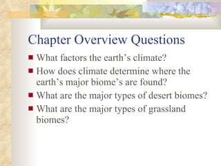 Chapter Overview Questions What factors the earth’s climate? How does climate determine where the earth’s major biome’s are found? What are the major types of desert biomes? What are the major types of grassland biomes? 