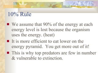 10% Rule We assume that 90% of the energy at each energy level is lost because the organism uses the energy. (heat) It is more efficient to eat lower on the energy pyramid.  You get more out of it!  This is why top predators are few in number & vulnerable to extinction. 