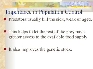 Importance in Population Control Predators usually kill the sick, weak or aged. This helps to let the rest of the prey have greater access to the available food supply.  It also improves the genetic stock. 