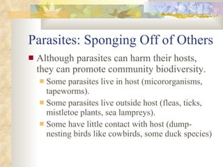 Parasites: Sponging Off of Others Although parasites can harm their hosts, they can promote community biodiversity. Some parasites live in host (micororganisms, tapeworms). Some parasites live outside host (fleas, ticks, mistletoe plants, sea lampreys). Some have little contact with host (dump-nesting birds like cowbirds, some duck species) 