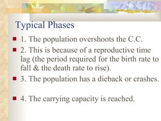 Typical Phases 1. The population overshoots the C.C. 2. This is because of a reproductive time lag (the period required for the birth rate to fall & the death rate to rise). 3. The population has a dieback or crashes.  4. The carrying capacity is reached. 
