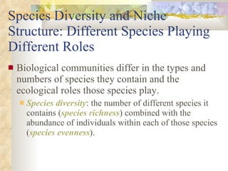 Species Diversity and Niche Structure: Different Species Playing Different Roles Biological communities differ in the types and numbers of species they contain and the ecological roles those species play. Species diversity : the number of different species it contains ( species richness ) combined with the abundance of individuals within each of those species ( species evenness ). 