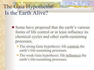 The Gaia Hypothesis:  Is the Earth Alive? Some have proposed that the earth’s various forms of life control or at least influence its chemical cycles and other earth-sustaining processes. The strong Gaia hypothesis: life  controls  the earth’s life-sustaining processes. The weak Gaia hypothesis: life  influences  the earth’s life-sustaining processes. 
