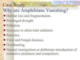 Case Study:  Why are Amphibians Vanishing? Habitat loss and fragmentation. Prolonged drought. Pollution. Increases in ultraviolet radiation. Parasites. Viral and Fungal diseases. Overhunting. Natural immigration or deliberate introduction of nonnative predators and competitors. 