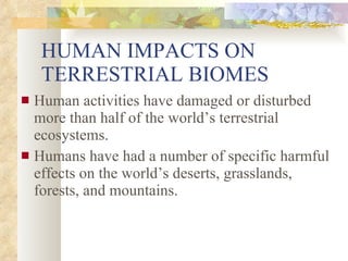 HUMAN IMPACTS ON TERRESTRIAL BIOMES Human activities have damaged or disturbed more than half of the world’s terrestrial ecosystems. Humans have had a number of specific harmful effects on the world’s deserts, grasslands, forests, and mountains. 