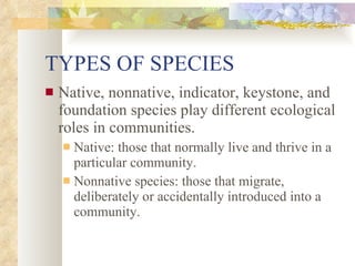 TYPES OF SPECIES Native, nonnative, indicator, keystone, and foundation species play different ecological roles in communities. Native: those that normally live and thrive in a particular community. Nonnative species: those that migrate, deliberately or accidentally introduced into a community. 