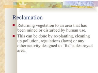 Reclamation Returning vegetation to an area that has been mined or disturbed by human use. This can be done by re-planting, cleaning up pollution, regulations (laws) or any other activity designed to “fix” a destroyed area. 