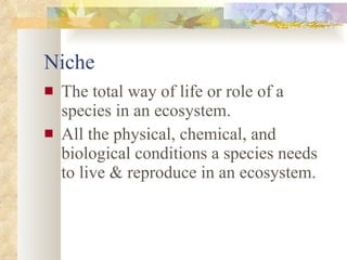 Niche The total way of life or role of a species in an ecosystem.  All the physical, chemical, and biological conditions a species needs to live & reproduce in an ecosystem. 