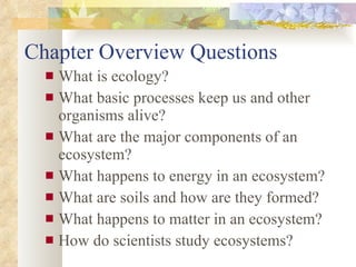 Chapter Overview Questions What is ecology?  What basic processes keep us and other organisms alive? What are the major components of an ecosystem? What happens to energy in an ecosystem? What are soils and how are they formed? What happens to matter in an ecosystem? How do scientists study ecosystems? 