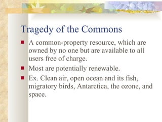 Tragedy of the Commons A common-property resource, which are owned by no one but are available to all users free of charge. Most are potentially renewable. Ex. Clean air, open ocean and its fish, migratory birds, Antarctica, the ozone, and space. 
