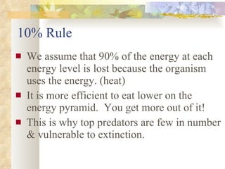 10% Rule We assume that 90% of the energy at each energy level is lost because the organism uses the energy. (heat) It is more efficient to eat lower on the energy pyramid.  You get more out of it!  This is why top predators are few in number & vulnerable to extinction. 
