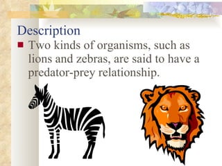 Description Two kinds of organisms, such as lions and zebras, are said to have a predator-prey relationship. 