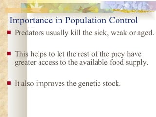Importance in Population Control Predators usually kill the sick, weak or aged. This helps to let the rest of the prey have greater access to the available food supply.  It also improves the genetic stock. 