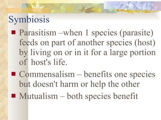 Symbiosis Parasitism –when 1 species (parasite) feeds on part of another species (host) by living on or in it for a large portion of  host's life. Commensalism – benefits one species but doesn't harm or help the other Mutualism – both species benefit 