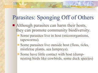Parasites: Sponging Off of Others Although parasites can harm their hosts, they can promote community biodiversity. Some parasites live in host (micororganisms, tapeworms). Some parasites live outside host (fleas, ticks, mistletoe plants, sea lampreys). Some have little contact with host (dump-nesting birds like cowbirds, some duck species) 