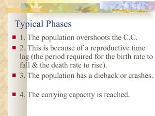 Typical Phases 1. The population overshoots the C.C. 2. This is because of a reproductive time lag (the period required for the birth rate to fall & the death rate to rise). 3. The population has a dieback or crashes.  4. The carrying capacity is reached. 